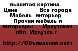 вышитая картина  › Цена ­ 8 000 - Все города Мебель, интерьер » Прочая мебель и интерьеры   . Иркутская обл.,Иркутск г.